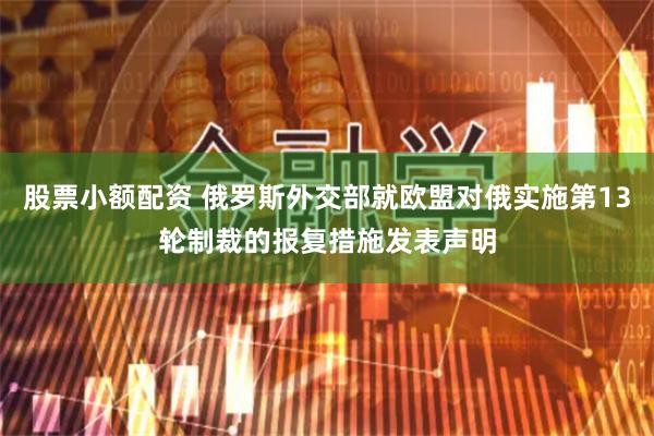 股票小额配资 俄罗斯外交部就欧盟对俄实施第13轮制裁的报复措施发表声明